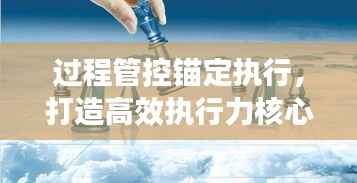 过程管控锚定执行,打造高效执行力核心