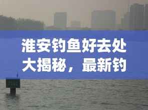 淮安钓鱼好去处大揭秘,最新钓鱼地点攻略指南!