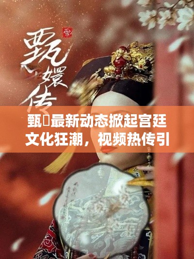 甄嬛最新动态掀起宫廷文化狂潮,视频热传引关注