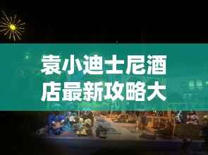 袁小迪士尼酒店最新攻略大全