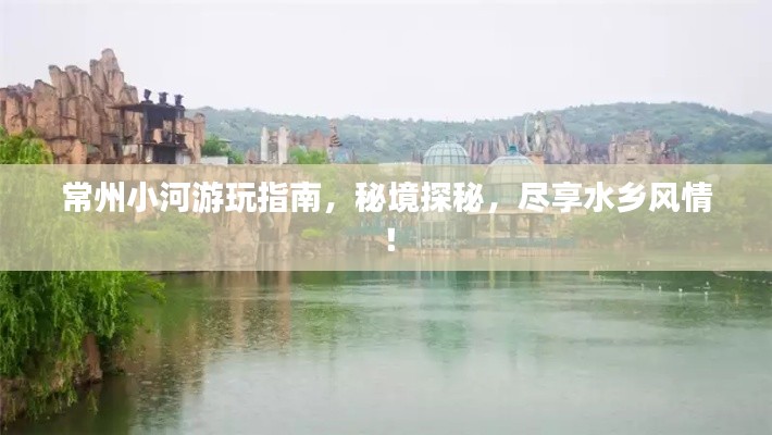 常州小河游玩指南,秘境探秘,尽享水乡风情!