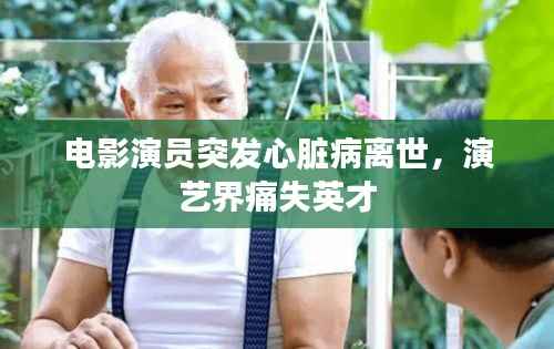 电影演员突发心脏病离世,演艺界痛失英才